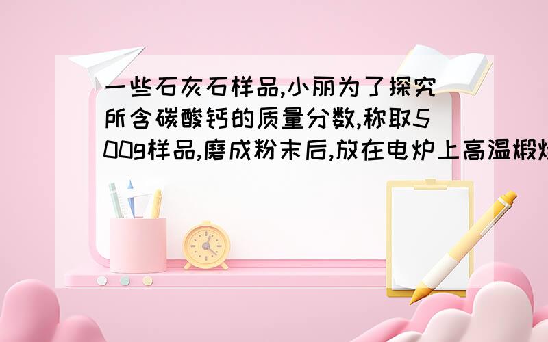 一些石灰石样品,小丽为了探究所含碳酸钙的质量分数,称取500g样品,磨成粉末后,放在电炉上高温煅烧至质