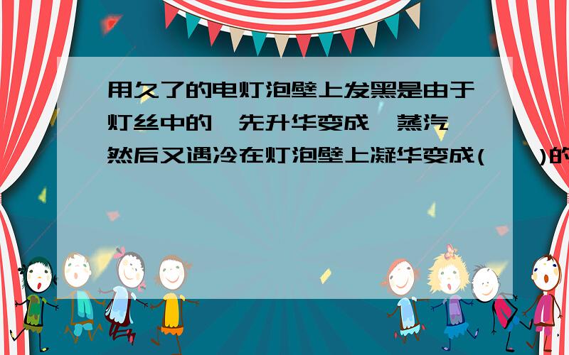 用久了的电灯泡壁上发黑是由于灯丝中的钨先升华变成钨蒸汽,然后又遇冷在灯泡壁上凝华变成(    )的缘故.那位好心人来!帮帮偶吧,急死了挖~!