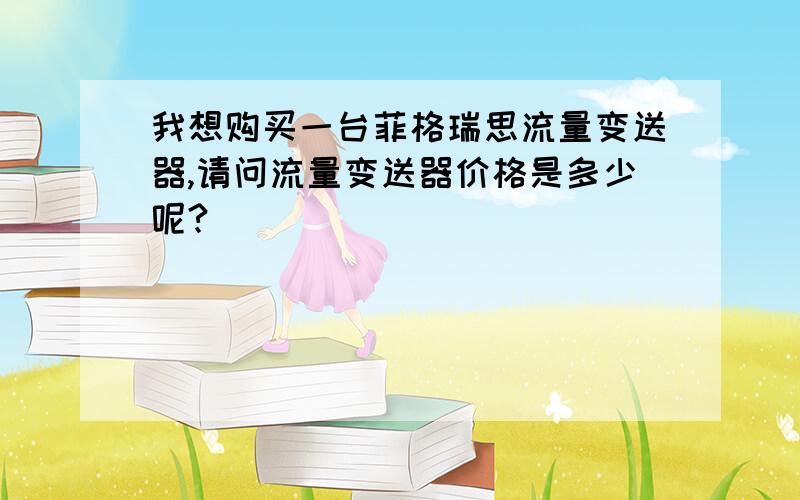 我想购买一台菲格瑞思流量变送器,请问流量变送器价格是多少呢?