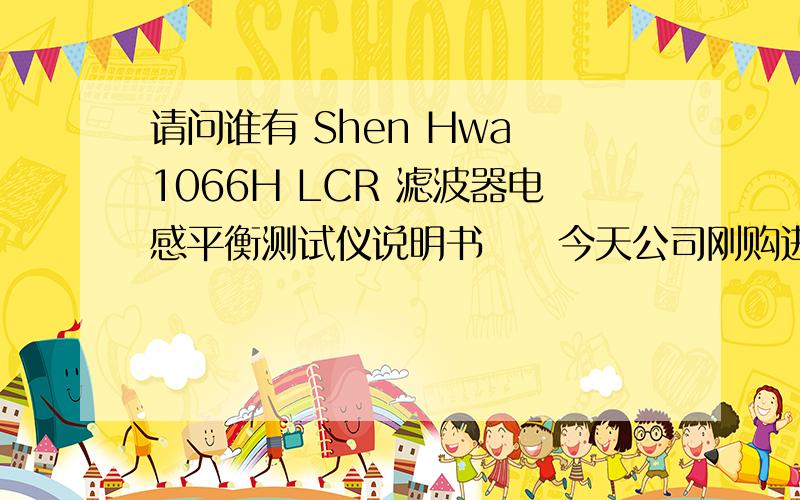 请问谁有 Shen Hwa 1066H LCR 滤波器电感平衡测试仪说明书     今天公司刚购进一台二手Shen Hwa   1066H LCR 滤波器电感平衡测试仪,没有说明书,请问请问谁有 Shen Hwa   1066H LCR 滤波器电感平衡测试仪说