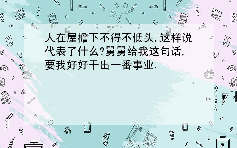 人在屋檐下不得不低头,这样说代表了什么?舅舅给我这句话,要我好好干出一番事业.