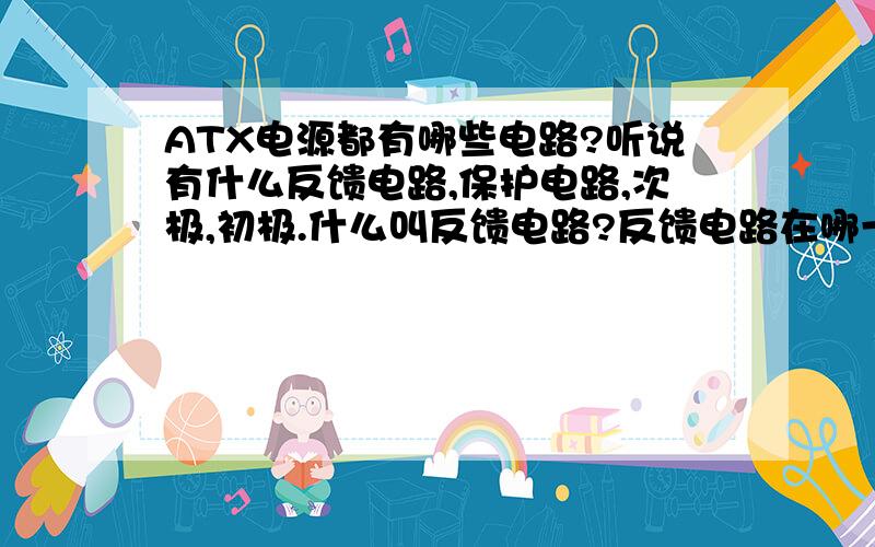 ATX电源都有哪些电路?听说有什么反馈电路,保护电路,次极,初极.什么叫反馈电路?反馈电路在哪一块啊?次极是不是ATX电源板的输出端叫次极?初极是不是高压滤波电容输入部分这一块啊?你们的