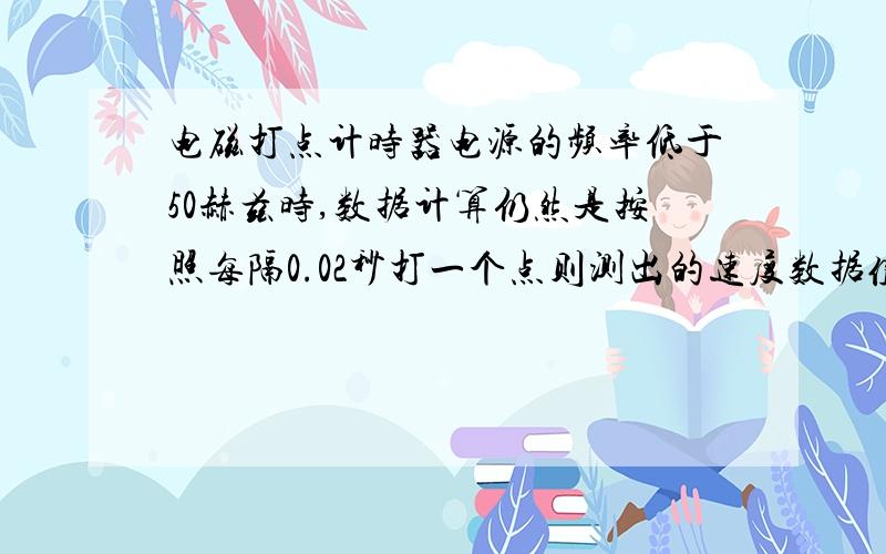 电磁打点计时器电源的频率低于50赫兹时,数据计算仍然是按照每隔0.02秒打一个点则测出的速度数据值与物体的实际速度相比,偏大还是偏小?