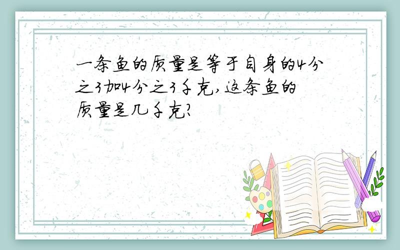 一条鱼的质量是等于自身的4分之3加4分之3千克,这条鱼的质量是几千克?