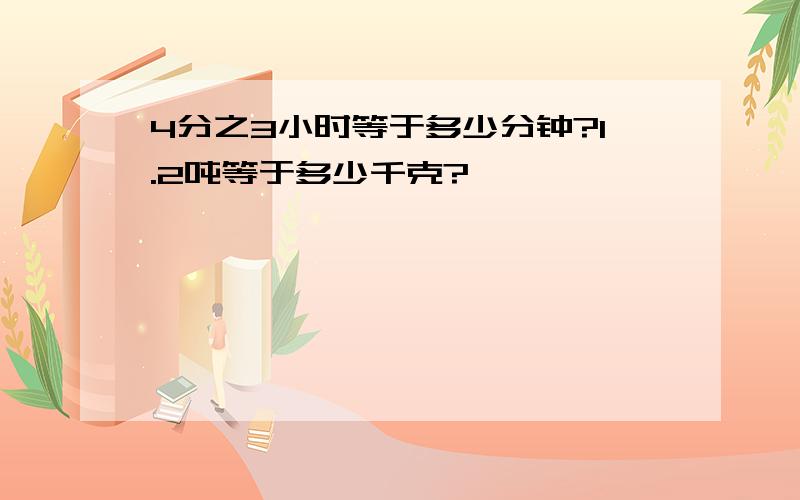 4分之3小时等于多少分钟?1.2吨等于多少千克?