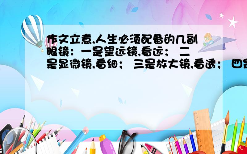 作文立意,人生必须配备的几副眼镜：一是望远镜,看远； 二是显微镜,看细； 三是放大镜,看透； 四是太阳镜,看淡； 五是哈哈镜,笑看人生!