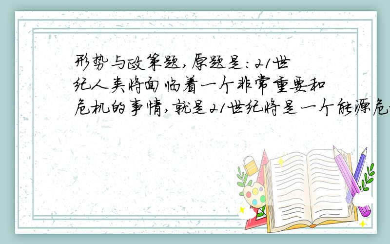 形势与政策题,原题是：21世纪人类将面临着一个非常重要和危机的事情,就是21世纪将是一个能源危机的世纪,同时21世纪也是一个新能源、绿色能源革命的世纪.在21世纪我们中华民族要生存,要