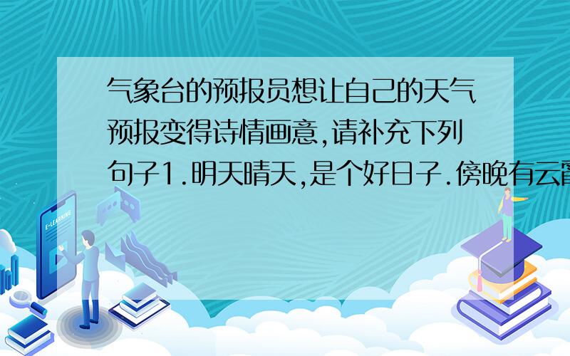 气象台的预报员想让自己的天气预报变得诗情画意,请补充下列句子1.明天晴天,是个好日子.傍晚有云霞.2.后天有大雨.救救偶吧