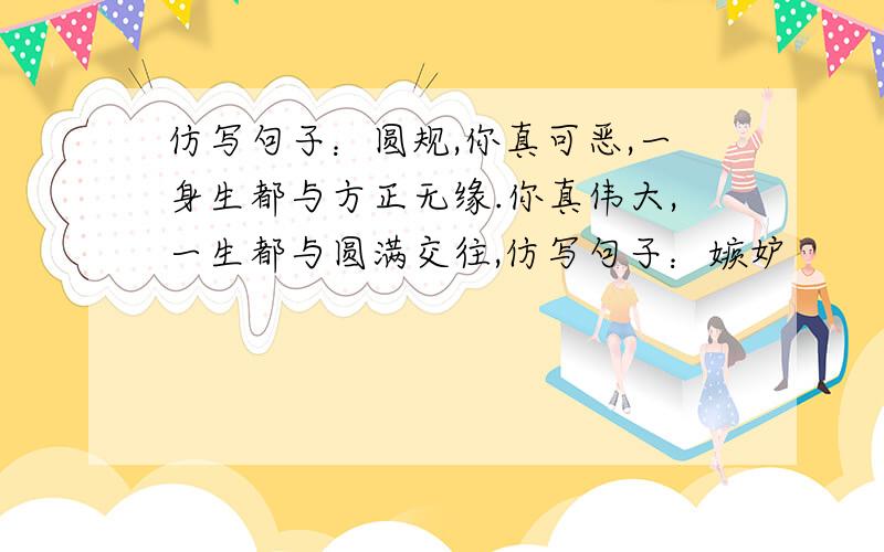 仿写句子：圆规,你真可恶,一身生都与方正无缘.你真伟大,一生都与圆满交往,仿写句子：嫉妒