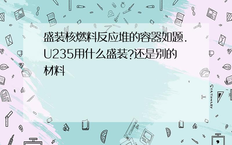 盛装核燃料反应堆的容器如题.U235用什么盛装?还是别的材料