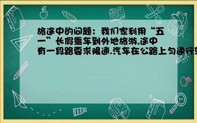 旅途中的问题：我们家利用“五一”长假乘车到外地旅游,途中有一段路要求限速.汽车在公路上匀速行驶.我