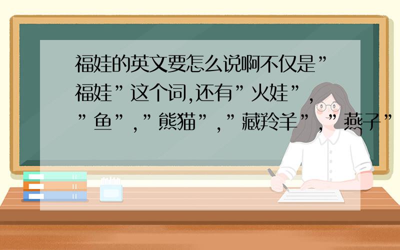 福娃的英文要怎么说啊不仅是”福娃”这个词,还有”火娃”,”鱼”,”熊猫”,”藏羚羊”,”燕子”又要怎么说啊?