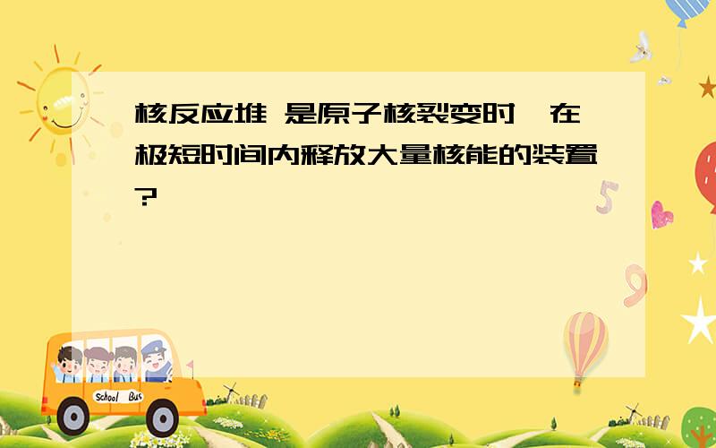 核反应堆 是原子核裂变时,在极短时间内释放大量核能的装置?