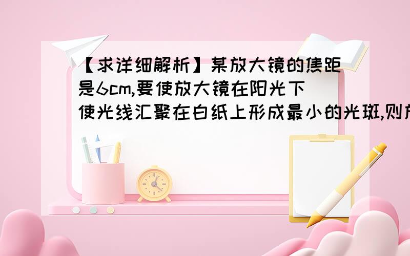 【求详细解析】某放大镜的焦距是6cm,要使放大镜在阳光下使光线汇聚在白纸上形成最小的光斑,则放大镜…1.某放大镜的焦距是6cm,要使放大镜在阳光下使光线汇聚在白纸上形成最小的光斑,则