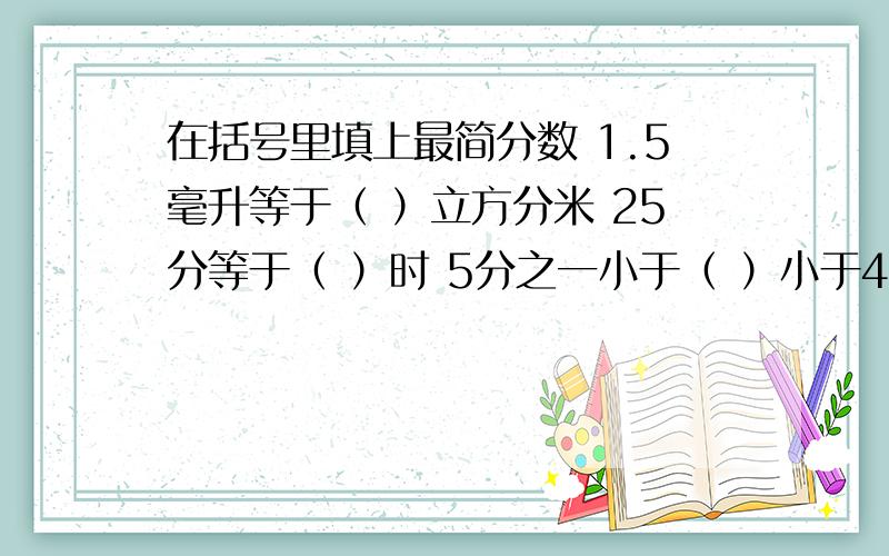 在括号里填上最简分数 1.5毫升等于（ ）立方分米 25分等于（ ）时 5分之一小于（ ）小于4分之一 5分之4大于（  ）大于10分之7