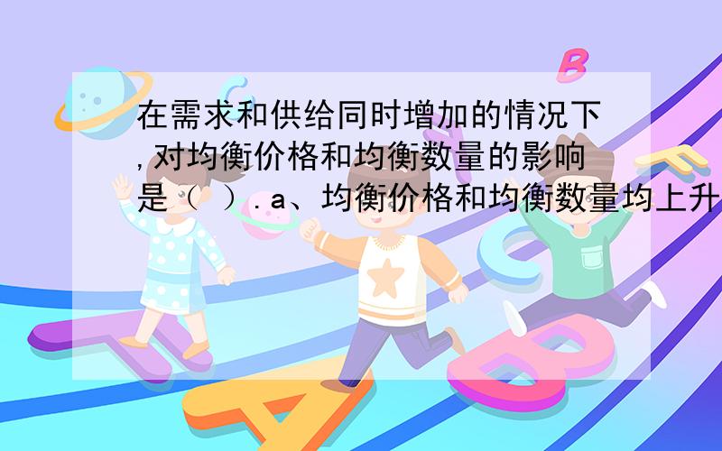 在需求和供给同时增加的情况下,对均衡价格和均衡数量的影响是（ ）.a、均衡价格和均衡数量均上升 b、均衡数量下降,均衡价格的变化无法确定 c、均衡价格下降,均衡数量上升 d、均衡数量