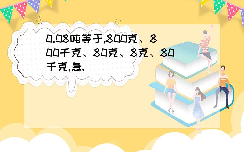 0.08吨等于,800克、800千克、80克、8克、80千克,急,