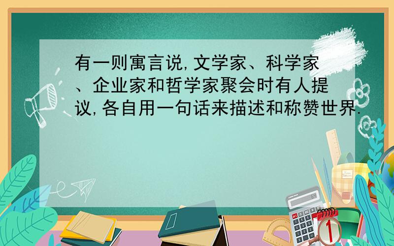 有一则寓言说,文学家、科学家、企业家和哲学家聚会时有人提议,各自用一句话来描述和称赞世界.