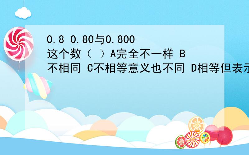 0.8 0.80与0.800这个数（ ）A完全不一样 B不相同 C不相等意义也不同 D相等但表示意义不同