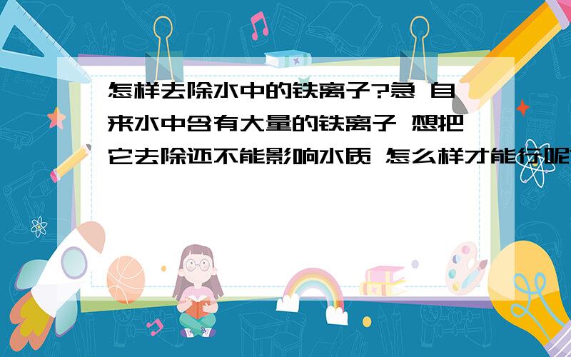 怎样去除水中的铁离子?急 自来水中含有大量的铁离子 想把它去除还不能影响水质 怎么样才能行呢?不懂的请不要瞎回答 我想你们有急事的时候也不愿意别人这样吧可能我刚刚也没有说清楚