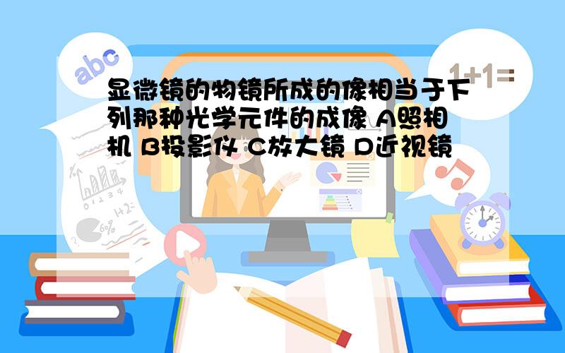 显微镜的物镜所成的像相当于下列那种光学元件的成像 A照相机 B投影仪 C放大镜 D近视镜