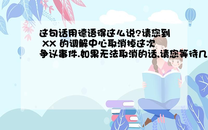 这句话用德语得这么说?请您到 XX 的调解中心取消掉这次争议事件.如果无法取消的话,请您等待几天,xx的工作人员可能会进一步与您联系.麻烦您跟工作人员说明这些情况,到时工作人员会帮助