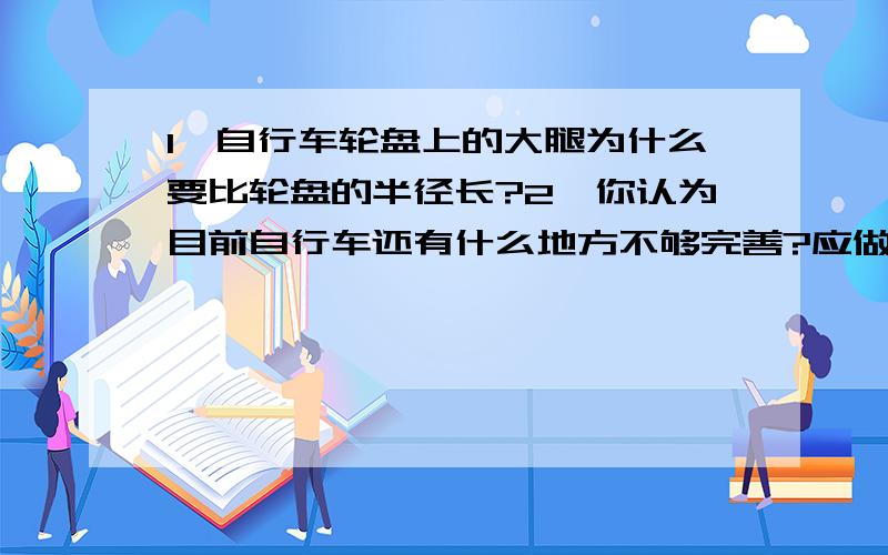 1、自行车轮盘上的大腿为什么要比轮盘的半径长?2、你认为目前自行车还有什么地方不够完善?应做怎样的改进?3、你能想象设计一个未来自行车的模样和功能吗?