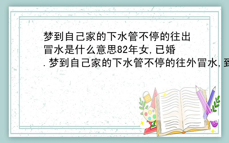 梦到自己家的下水管不停的往出冒水是什么意思82年女,已婚.梦到自己家的下水管不停的往外冒水,到最后整个房子里全是水,而且已经流到了楼道里!请问这梦是什么含意,水往出冒时，来势很