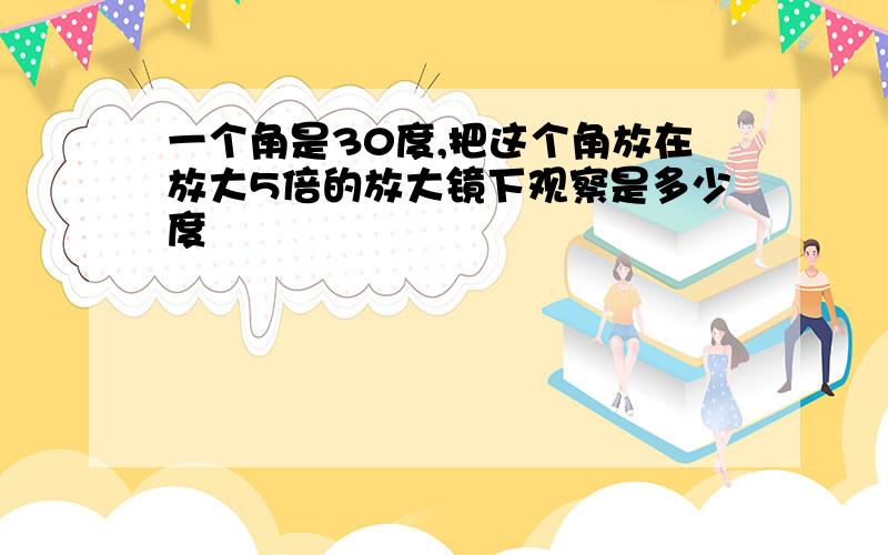 一个角是30度,把这个角放在放大5倍的放大镜下观察是多少度