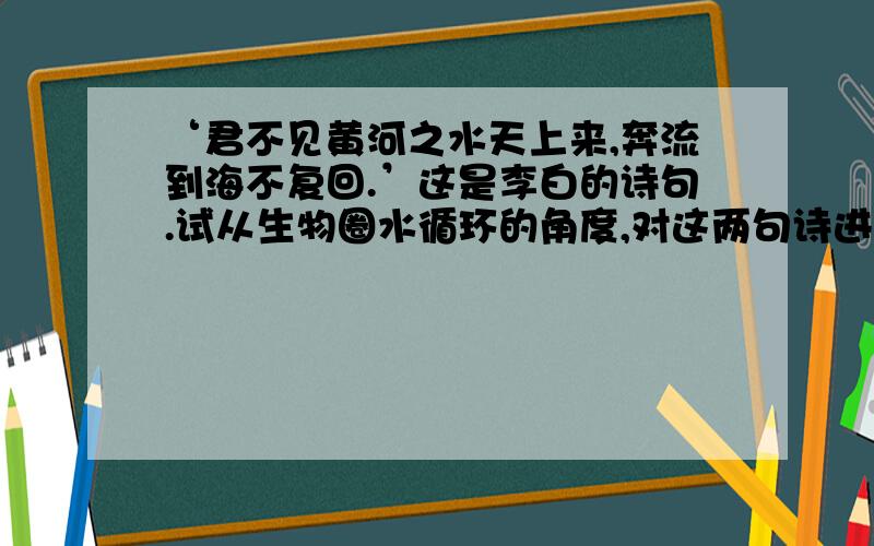 ‘君不见黄河之水天上来,奔流到海不复回.’这是李白的诗句.试从生物圈水循环的角度,对这两句诗进行分