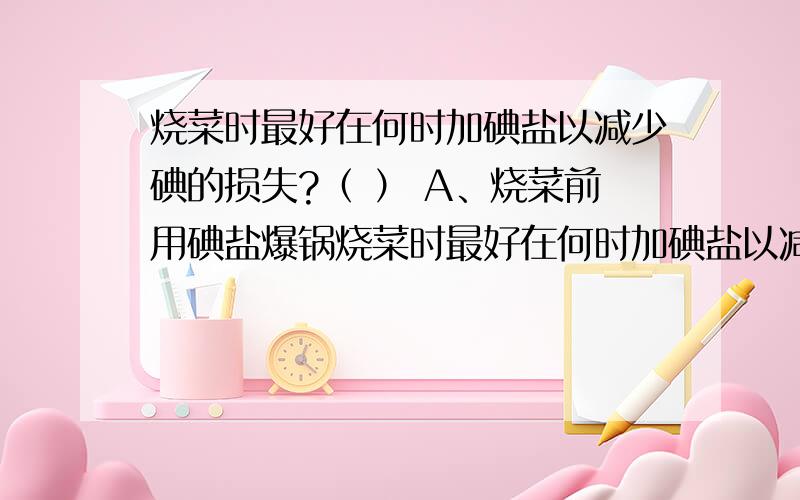 烧菜时最好在何时加碘盐以减少碘的损失?（ ） A、烧菜前用碘盐爆锅烧菜时最好在何时加碘盐以减少碘的损失?（      ） A、烧菜前用碘盐爆锅C、烧菜加水后B、烧菜加水前D、菜将出锅时