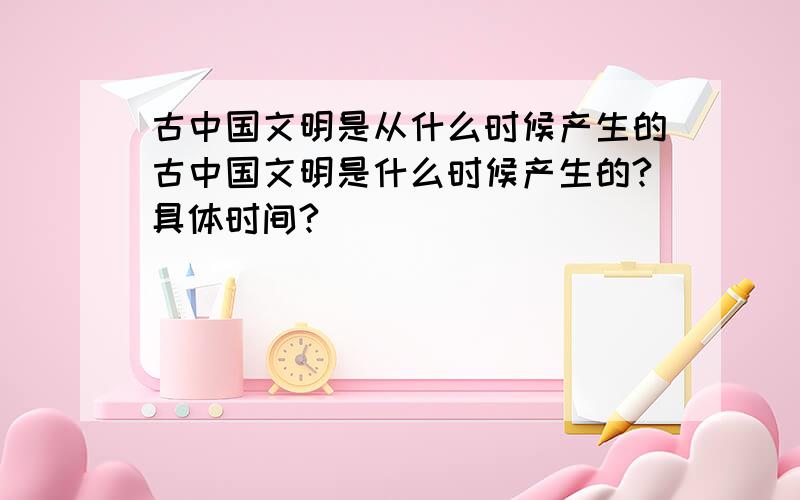 古中国文明是从什么时候产生的古中国文明是什么时候产生的?具体时间?