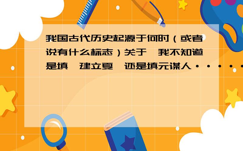 我国古代历史起源于何时（或者说有什么标志）关于,我不知道是填禹建立夏,还是填元谋人······