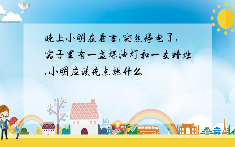 晚上小明在看书,突然停电了,窝子里有一盏煤油灯和一支蜡烛,小明应该先点燃什么