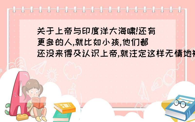 关于上帝与印度洋大海啸!还有更多的人,就比如小孩,他们都还没来得及认识上帝,就注定这样无情地被夺去性命吗?“第一,世人的生活道路、所遭遇的环境、命运结局都各不相同,但无论如何不