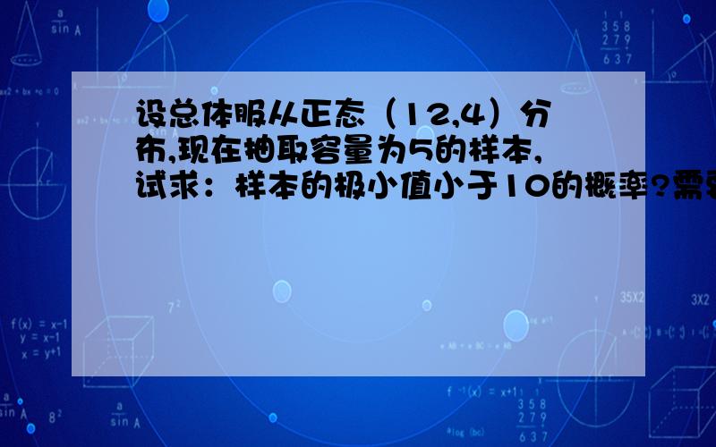 设总体服从正态（12,4）分布,现在抽取容量为5的样本,试求：样本的极小值小于10的概率?需要解答过程,谢谢!如果样本值的极大值小于15的概率呢？，谢谢