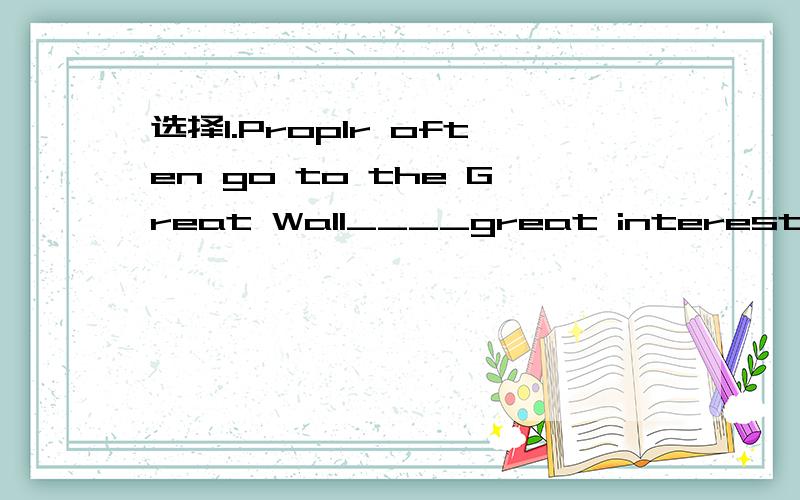 选择1.Proplr often go to the Great Wall____great interest.A.in B.with C.of D.by2.Is there anything interesting __today's newspaper?A.on B.in C.to D.at3.Do you have___to say?A.anything else B.else anything 4.It's late.Please___quickly.A.wake up him