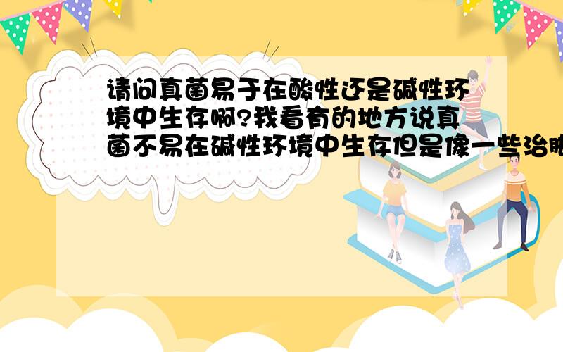 请问真菌易于在酸性还是碱性环境中生存啊?我看有的地方说真菌不易在碱性环境中生存但是像一些治脚气的药物当中都是含有酸性物质请问真菌到底是耐酸还是耐碱啊?