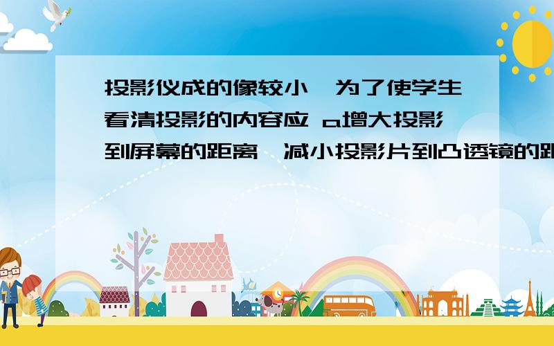 投影仪成的像较小,为了使学生看清投影的内容应 a增大投影到屏幕的距离,减小投影片到凸透镜的距离b减小投影到屏幕的距离,增大投影片到凸透镜的距离c减小投影到屏幕的距离,减小投影片