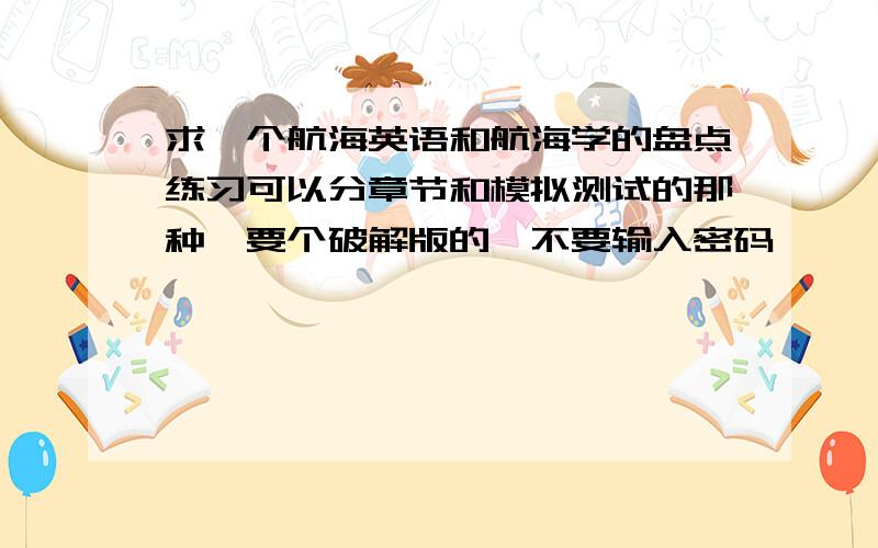 求一个航海英语和航海学的盘点练习可以分章节和模拟测试的那种,要个破解版的,不要输入密码,