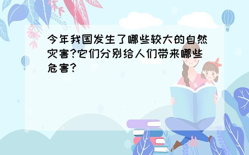 今年我国发生了哪些较大的自然灾害?它们分别给人们带来哪些危害?