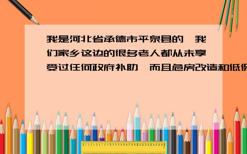 我是河北省承德市平泉县的,我们家乡这边的很多老人都从未享受过任何政府补助,而且危房改造和低保都办不下来,只要和村干部有关系或送好处就能得到,村里镇里都这样,县里更没你说理的