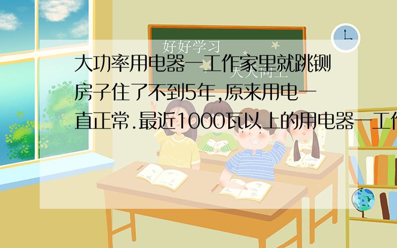 大功率用电器一工作家里就跳铡房子住了不到5年,原来用电一直正常.最近1000瓦以上的用电器一工作就跳铡.用电烧水器在每个屋里都试过.在每个屋都会跳铡.