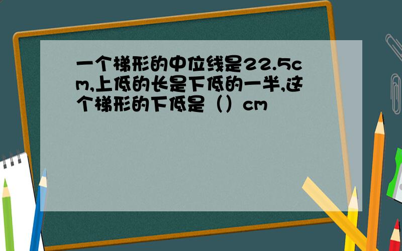 一个梯形的中位线是22.5cm,上低的长是下低的一半,这个梯形的下低是（）cm