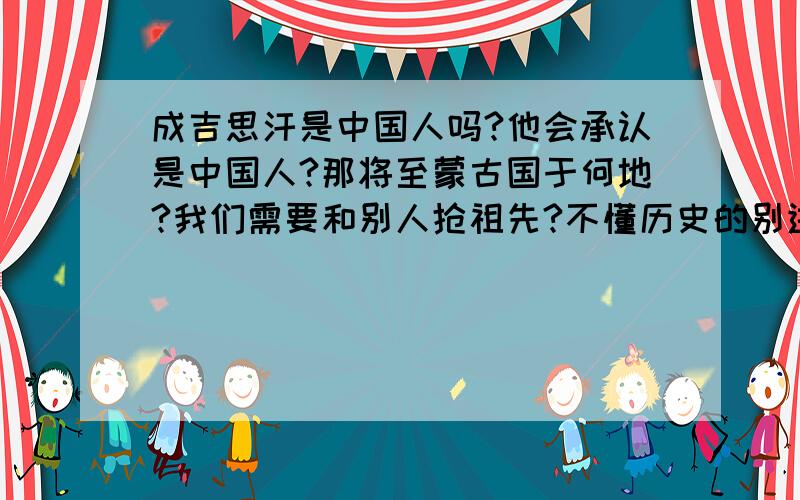 成吉思汗是中国人吗?他会承认是中国人?那将至蒙古国于何地?我们需要和别人抢祖先?不懂历史的别进!