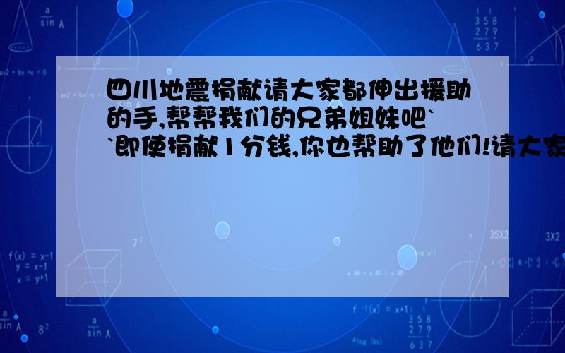 四川地震捐献请大家都伸出援助的手,帮帮我们的兄弟姐妹吧``即使捐献1分钱,你也帮助了他们!请大家找当地的慈善中心,不要受骗!