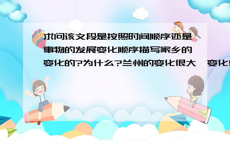 求问该文段是按照时间顺序还是事物的发展变化顺序描写家乡的变化的?为什么?兰州的变化很大,变化得让人难以置信.也许在每一个外地人心里,兰州还是一个贫瘠荒凉、四周光秃秃没有一丝