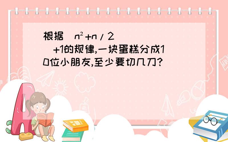 根据（n²+n/2）+1的规律,一块蛋糕分成10位小朋友,至少要切几刀?