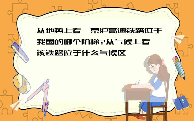 从地势上看,京沪高速铁路位于我国的哪个阶梯?从气候上看,该铁路位于什么气候区