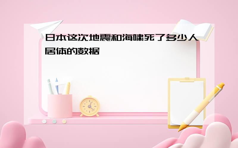 日本这次地震和海啸死了多少人居体的数据